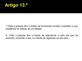 Artigo 13.º 1.Toda a pessoa tem o direito de livremente circular e escolher a sua residência no interior de um Estado. 2. Toda a pessoa tem o direito de abandonar o país em que se encontra, incluindo o seu, e o direito de regressar ao seu país. 