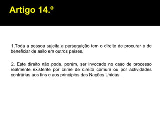 Artigo 14.º 1.Toda a pessoa sujeita a perseguição tem o direito de procurar e de beneficiar de asilo em outros países. 2. Este direito não pode, porém, ser invocado no caso de processo realmente existente por crime de direito comum ou por actividades contrárias aos fins e aos princípios das Nações Unidas. 