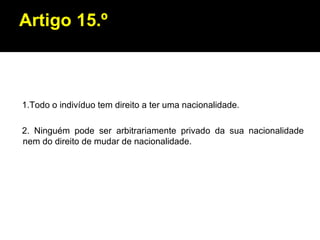 Artigo 15.º 1.Todo o indivíduo tem direito a ter uma nacionalidade. 2. Ninguém pode ser arbitrariamente privado da sua nacionalidade nem do direito de mudar de nacionalidade. 
