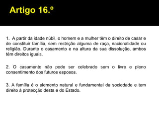 Artigo 16.º A partir da idade núbil, o homem e a mulher têm o direito de casar e de constituir família, sem restrição alguma de raça, nacionalidade ou religião. Durante o casamento e na altura da sua dissolução, ambos têm direitos iguais. 2. O casamento não pode ser celebrado sem o livre e pleno consentimento dos futuros esposos. 3. A família é o elemento natural e fundamental da sociedade e tem direito à protecção desta e do Estado. 