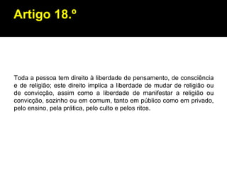 Artigo 18.º Toda a pessoa tem direito à liberdade de pensamento, de consciência e de religião; este direito implica a liberdade de mudar de religião ou de convicção, assim como a liberdade de manifestar a religião ou convicção, sozinho ou em comum, tanto em público como em privado, pelo ensino, pela prática, pelo culto e pelos ritos. 