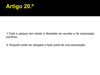 Artigo 20.º 1.Toda a pessoa tem direito à liberdade de reunião e de associação pacíficas. 2. Ninguém pode ser obrigado a fazer parte de uma associação. 