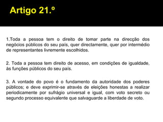 Artigo 21.º 1.Toda a pessoa tem o direito de tomar parte na direcção dos negócios públicos do seu país, quer directamente, quer por intermédio de representantes livremente escolhidos. 2. Toda a pessoa tem direito de acesso, em condições de igualdade, às funções públicos do seu país. 3. A vontade do povo é o fundamento da autoridade dos poderes públicos; e deve exprimir-se através de eleições honestas a realizar periodicamente por sufrágio universal e igual, com voto secreto ou segundo processo equivalente que salvaguarde a liberdade de voto. 