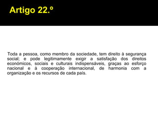 Artigo 22.º Toda a pessoa, como membro da sociedade, tem direito à segurança social; e pode legitimamente exigir a satisfação dos direitos económicos, sociais e culturais indispensáveis, graças ao esforço nacional e à cooperação internacional, de harmonia com a organização e os recursos de cada país. 