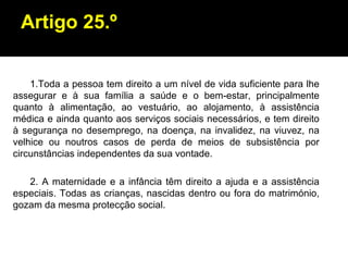 Artigo 25.º 1.Toda a pessoa tem direito a um nível de vida suficiente para lhe assegurar e à sua família a saúde e o bem-estar, principalmente quanto à alimentação, ao vestuário, ao alojamento, à assistência médica e ainda quanto aos serviços sociais necessários, e tem direito à segurança no desemprego, na doença, na invalidez, na viuvez, na velhice ou noutros casos de perda de meios de subsistência por circunstâncias independentes da sua vontade. 2. A maternidade e a infância têm direito a ajuda e a assistência especiais. Todas as crianças, nascidas dentro ou fora do matrimónio, gozam da mesma protecção social. 