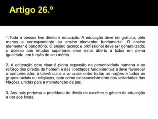 Artigo 26.º 1.Toda a pessoa tem direito à educação. A educação deve ser gratuita, pelo menos a correspondente ao ensino elementar fundamental. O ensino elementar é obrigatório. O ensino técnico e profissional deve ser generalizado; o acesso aos estudos superiores deve estar aberto a todos em plena igualdade, em função do seu mérito. 2. A educação deve visar à plena expansão da personalidade humana e ao reforço dos direitos do homem e das liberdades fundamentais e deve favorecer a compreensão, a tolerância e a amizade entre todas as nações e todos os grupos raciais ou religiosos, bem como o desenvolvimento das actividades das Nações Unidas para a manutenção da paz. 3. Aos pais pertence a prioridade do direito de escolher o género de educação a dar aos filhos. 