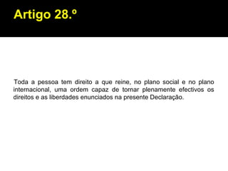 Artigo 28.º Toda a pessoa tem direito a que reine, no plano social e no plano internacional, uma ordem capaz de tornar plenamente efectivos os direitos e as liberdades enunciados na presente Declaração. 