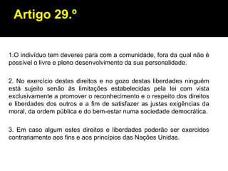Artigo 29.º 1.O indivíduo tem deveres para com a comunidade, fora da qual não é possível o livre e pleno desenvolvimento da sua personalidade. 2. No exercício destes direitos e no gozo destas liberdades ninguém está sujeito senão às limitações estabelecidas pela lei com vista exclusivamente a promover o reconhecimento e o respeito dos direitos e liberdades dos outros e a fim de satisfazer as justas exigências da moral, da ordem pública e do bem-estar numa sociedade democrática. 3. Em caso algum estes direitos e liberdades poderão ser exercidos contrariamente aos fins e aos princípios das Nações Unidas. 