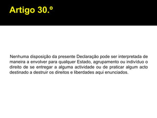 Artigo 30.º Nenhuma disposição da presente Declaração pode ser interpretada de maneira a envolver para qualquer Estado, agrupamento ou indivíduo o direito de se entregar a alguma actividade ou de praticar algum acto destinado a destruir os direitos e liberdades aqui enunciados. 
