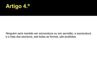Artigo 4.º Ninguém será mantido em escravatura ou em servidão; a escravatura e o trato dos escravos, sob todas as formas, são proibidos. 