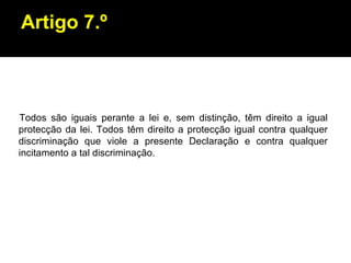 Artigo 7.º Todos são iguais perante a lei e, sem distinção, têm direito a igual protecção da lei. Todos têm direito a protecção igual contra qualquer discriminação que viole a presente Declaração e contra qualquer incitamento a tal discriminação. 