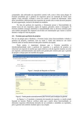 computador, não utilizando um repositório central, web, como é feito neste plugin. O
Fermine possibilita que a gerência de requisitos possa ser realizada de forma mais
rápida e mais eficiente, evitando o envio de e-mails e a perda de informação. Além
disso, possibilita a diferenciação dos requisitos de acordo com os mais diversos projetos
de uma organização, inclusive dividindo em módulos.
Na área de gerência de requisitos, a ferramenta possui a funcionalidade de
manter casos de uso, requisitos, regras de negócio, glossário, atores e mensagens. O
Fermine também consegue identificar a rastreabilidade entre os diversos artefatos para
uma melhor percepção dos impactos envolvidos em manutenções que vierem a ocorrer
durante o tempo de vida do projeto.
4.2. Fermine para gerência de projetos
Por ser um plugin para o Redmine, o Fermine inclui várias funcionalidades voltadas à
gerência de projetos, conforme visto na seção 2. Entre elas destaca-se um maior
controle sobre as tarefas desenvolvidas pelos membros da equipe.
Neste ponto, é importante destacar que o Fermine possibilita a
interdisciplinariedade entre a gerência de requisitos e a gerência de projetos ao
relacionar um requisito às tarefas que sejam relativas a ele da seguinte maneira: ao criar
um requisito, automaticamente uma tarefa será gerada pelo sistema para que o gerente
do projeto a aloque para um membro da equipe.
Figura 1. Inserção de Requisito no Fermine
Figura 2. Tarefa gerada automaticamente pelo Fermine para avaliação do gerente
As figuras 1 e 2 mostram o momento da inserção do requisito e a tarefa criada
baseada no mesmo. Pode-se verificar então que a partir dessa funcionalidade, os
diferentes requisitos dificilmente deixarão de ser avaliados e atendidos ou rejeitados,
pois o gerente terá controle imediato após a sua criação.
 