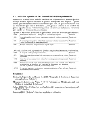 4.3. Resultados esperados do MPS.Br em nível G atendidos pelo Fermine
Como visto ao longo desse trabalho o Fermine em conjunto com o Redmine permite
alcançar diversos objetivos das áreas de gerência de requisitos e de projetos. O quadro
abaixo apresenta dentro dos resultados esperados pelo MPS.Br, quais são atendidos total
ou parcialmente pelo uso da ferramenta. Assim, pode-se verificar a sua utilidade na
prática e posibilitar que posteriormente possam ser realizadas melhorias na ferramenta
para atender aos demais resultados esperados.
Quadro 1. Resultados esperados da gerência de requisitos atendidos pelo Fermine
GRE1 O entendimento dos requisitos é obtido junto aos fornecedores de requisitos. Totalmente
GRE 3 A rastreabilidade bidirecional entre os requisitos e os produtos de trabalho é estabelecida 
e mantida.
Parcialmente
GRE 4 Revisões em planos e produtos de trabalho do projeto são realizadas visando identificar 
e corrigir inconsistências em relação aos requisitos.
Parcialmente
GRE 5 Mudanças nos requisitos são gerenciadas ao longo do projeto. Totalmente
Quadro 2. Resultados esperados da gerência de projetos atendidos pelo Fermine
GPR1 O escopo do trabalho para o projeto é definido. Totalmente
GPR 2 As tarefas e os produtos de trabalho do projeto são dimensionados utilizando métodos 
apropriados
Parcialmente
GPR8 As tarefas, os recursos e o ambiente de trabalho necessário para executar o projeto são 
planejados
Parcialmente
GPR9 Os dados relevantes do projeto são identificados e planejados quanto à forma de coleta, 
armazenamento   e   distribuição.   Um   mecanismo   é   estabelecido   para   acessá­los, 
incluindo, se pertinente, questões de privacidade e segurança.
Totalmente
GPR13 O progresso do projeto é monitorado com relação ao estabelecido no Plano de Projeto 
e os resultados são documentados
Parcialmente
Referências
Freitas, R., Siqueira K. and Souza, D. (2010) “Integração da Gerência de Requisitos
com a plataforma Redmine”.
Monteiro, P., Reis M. and Viana, J. (2010) “Integração de Metodologia Ágil com
Modelo de Maturidade de Software”.
Softex (2010) “Mps.Br”, http://www.softex.br/mpsBr/_apresentacoes/apresentacao.asp?
id=2337, Outubro.
Redmine (2010) “Redmine” , http://www.redmine.org, Outubro.
 