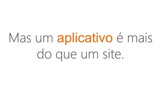Mas um aplicativo é mais
do que um site.
 