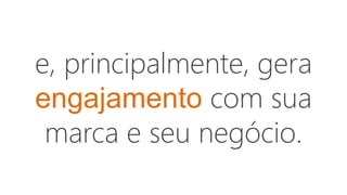 e, principalmente, gera
engajamento com sua
marca e seu negócio.
 