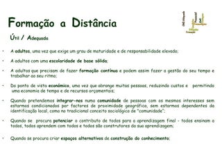 F ormação   a   D istância   Ú til  / A dequada A  adultos , uma vez que exige um grau de maturidade e de responsabilidade elevado;  A adultos com uma  escolaridade de base sólida ;  A adultos que precisam de fazer  formação contínua  e podem assim fazer a gestão do seu tempo e trabalhar ao seu ritmo;  Do ponto de vista  económico , uma vez que abrange muitas pessoas, reduzindo custos e   permitindo  uma economia de tempo e de recursos orçamentais; Quando pretendemos  integrar-nos  numa  comunidade  de pessoas com os mesmos interesses sem estarmos condicionados por factores de proximidade geográfica, sem estarmos dependentes da identificação local, como no tradicional conceito sociológico de "comunidade“; Quando se  procura  potenciar  o contributo de todos para a aprendizagem final - todos ensinam a todos, todos aprendem com todos e todos são construtores da sua aprendizagem;  Quando se procura criar  espaços alternativos  de  construção do conhecimento ; 