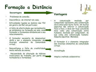 F ormação   a   D istância Desv antagens Problemas de conexão; Inexistência  de internet em casa;  Dificuldades ligadas ao domínio das TIC em geral e da Net em particular; A falta da afectividade que normalmente se estabelece na formação em sala, onde formador e formandos estabelecem o seu relacionamento;  O formador necessita de desenvolver  skills  e ser o elemento integrador dos diversos elementos da comunidade virtual; Desconfiança e falta de credibilidade neste método de ensino;  Necessidade de alteração de hábitos tradicionais de trabalho, por parte dos formadores e formandos; Vantagens A comunicação mediada por computador apresenta uma colaboração sócio-emocional muito forte, em muitos aspectos não inferior à comunicação face-a-face, e deve ser hoje concebida mais como uma comunicação entre humanos, mediada por computador, do que como uma comunicação humano-máquina (Quintas- Mendes); O formador é o elemento integrador dos diversos elementos da comunidade virtual; Acreditação Amplia o método colaborativo 
