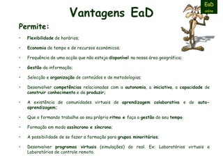 V antagens   E a D Permite: Flexibilidade  de horários; Economia  de tempo e de recursos económicos; Frequência de uma acção que não esteja  disponível  na nossa área geográfica;  Gestão  da informação;  Selecção e  organização  de conteúdos e de metodologias; Desenvolver  competências  relacionadas com a  autonomia , a  iniciativa , a  capacidade  de  construir conhecimento  e de  produzir; A existência de comunidades virtuais de  aprendizagem colaborativa  e de  auto-aprendizagem; Q ue o formando trabalhe ao seu próprio  ritmo e  faça a  gestão  do seu  tempo   F ormação em modo  assíncrono e síncrono ; A possibilidade de se fazer a formação para  grupos minoritários ;  Desenvolver  programas virtuais  (simulações) do real. Ex: Laboratórios virtuais e Laboratórios de controle remoto. EaD online 