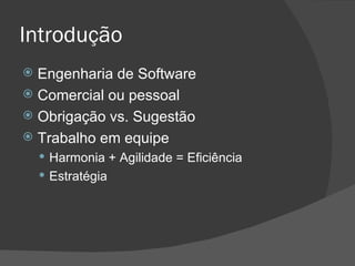 Introdução Engenharia de Software Comercial ou pessoal Obrigação vs. Sugestão Trabalho em equipe Harmonia + Agilidade = Eficiência Estratégia 