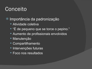 Conceito Importância da padronização Atividade coletiva “ É de pequeno que se torce o pepino.” Aumento de profissionais envolvidos Manutenção Compartilhamento Intervenções futuras Foco nos resultados 