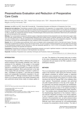 Rev Bras Anestesiol                                                                                                                           Scientific ARticle
2011; 61: 1: 60-71


Scientific Article


Preanesthesia evaluation and Reduction of Preoperative
care costs
Márcia Rodrigues Neder Issa, TSA 1, Núbia Faria Campos Isoni, TSA 2, Alessandra Marinho Soares 3,
Magda Lourenço Fernandes, TSA 4

Summary: issa MRn, isoni nfc, Soares AM, fernandes Ml – Preanesthesia evaluation and Reduction of Preoperative care costs.
Background and objectives: Preanesthesia evaluation (PAe) is fundamental in the preparation of a surgical patient. Among its advantages is
the reduction of preoperative care costs. Although prior studies had observed this benefit, it is not clear whether it can be taken into consideration
among us. the objective of the present study was to compare the costs of preoperative care performed by the surgeon with estimated costs based
on PAe. in parallel, we compared the American Society of Anesthesiologists (ASA) physical status classification determined by the anesthesiolo-
gist with that estimated by other specialists.
Methods: two hundred patients scheduled for elective surgery or diagnostic procedures whose preoperative care was made by the surgeon under-
went PAe after hospital admission. the anesthesiologist determined which ancillary exams or referrals necessary for each patient. the number
and cost of ancillary exams or referrals requested by the anesthesiologist were compared with those of the preoperative preparation. the ASA
classification according to the anesthesiologist was also compared to that of the physician in charge of the consultation.
Results: Out of 1,075 ancillary exams performed, 55.8% were not indicated, which corresponded to 50.8% of the total cost of exams. the anes-
thesiologist considered that 37 patients (18.5%) did not require exams. the cost of surgeon-oriented preoperative care was higher than that based
on the preanesthesia evaluation and this difference in costs was statistically significant (p < 0.01). in 9.3% of the patients discordance in ASA
classification according to the specialist was observed.
Conclusions: Preoperative care based on judicious preanesthesia evaluation can result in significant reduction in costs when compared to that
oriented by the surgeon. Good concordance in ASA classification was observed.
Keywords: Anesthesia; Preoperative care; laboratory techniques and Procedures; costs and cost Analysis.
                                                                                                           [Rev Bras Anestesiol 2011;61(1): 60-71] ©elsevier editora ltda.




INTRODUCTION                                                                            our case. the objective of the present study was to evalua-
                                                                                        te the costs of preoperative care performed by the surgeon
Preanesthesia evaluation (PAe) is defined as the process of                             compared to the care based on the PAe in patients in a phi-
clinical evaluation that precedes anesthetic care, which are                            lanthropistic institution.
necessary for the realization of the surgery or non-surgical
procedure 1. Among the advantages of PAe are included a
reduction in morbidity and increase in the quality of the anes-                         METHODS
thetic-surgical procedure. When performed prior to the date
of the surgery PAe also promotes a reduction in patient an-                             this is an observational study approved by the ethics com-
xiety 2, cancelation of surgeries 3,4, and costs due to ancillary                       mittee of the institution. After signing the informed consent,
exams and subspecialty consultations requested in the pre-                              200 patients scheduled for elective surgery or diagnostic
operative period 5,6. Although excessive request of ancillary                           procedures were evaluated by the primary physician assis-
exams is an universal conduct most studies evaluating costs                             ted by the anesthesiologist. Only patients of a specific health
were performed abroad whose reality not always applies to                               insurance who did not undergo PAe in the outpatient clinic
                                                                                        were selected. Preanesthesia evaluation was performed
                                                                                        only after hospital admission on the day of the surgery. Af-
                                                                                        ter anamnesis and physical examination the anesthesiolo-
Received from Santa Casa de Belo Horizonte (SCBH), Belo Horizonte, MG, Brazil.          gist filled out two forms. in form i (Preanesthesia evaluation)
1. Anesthesiologist SCBH, Health Executive MBA.                                         he recorded the physical status of the patient according to
2. Anesthesiologist SCBH.                                                               the American Society of Anesthesiologists (ASA) classifica-
3. Health Executive MBA. ICU Nurse of SCBH.
4. Anesthesiologist of SCBH and Hospital das Clínicas of UFMG, Specialty in Intensive   tion 7, the ancillary exams indicated based on directives of
Care, Responsible for the CET of SCBH, Scientific Director of SAMG.
                                                                                        the Anesthesiology Department of the institution (table i),
Submitted on July 7 2010.
                   ,                                                                    and referrals requested according to his clinical judgment.
Approved on August 12, 2010.
                                                                                        in form ii (surgeon’s care), ancillary exams performed and
Correspondence to:                                                                      referrals in the preoperative care, as well as physical status
Dra. Márcia Rodrigues Neder Issa
Rua Nilton, 276                                                                         classification contained in the medical report were recorded.
Santa Lúcia
30360-200 – Belo Horizonte, MG, Brazil
                                                                                        Referrals were those performed by non-anesthesiologists
E-mail: fernandesmagda@yahoo.com.br                                                     to evaluate the preoperative clinical condition. the data of

60                                                                                                                          Revista Brasileira de Anestesiologia
                                                                                                                           Vol. 61, no 1, January-february, 2011
 