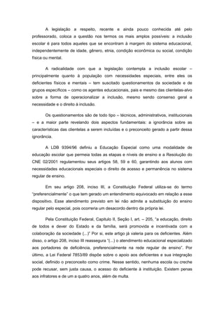 A legislação a respeito, recente e ainda pouco conhecida até pelo
professorado, coloca a questão nos termos os mais amplos possíveis: a inclusão
escolar é para todos aqueles que se encontram à margem do sistema educacional,
independentemente de idade, gênero, etnia, condição econômica ou social, condição
física ou mental.

       A radicalidade com que a legislação contempla a inclusão escolar –
principalmente quanto à população com necessidades especiais, entre eles os
deficientes físicos e mentais – tem suscitado questionamentos da sociedade e de
grupos específicos – como os agentes educacionais, pais e mesmo das clientelas-alvo
sobre a forma de operacionalizar a inclusão, mesmo sendo consenso geral a
necessidade e o direito à inclusão.

       Os questionamentos são de todo tipo – técnicos, administrativos, institucionais
– e a maior parte revelando dois aspectos fundamentais: a ignorância sobre as
características das clientelas a serem incluídas e o preconceito gerado a partir dessa
ignorância.

       A LDB 9394/96 definiu a Educação Especial como uma modalidade de
educação escolar que permeia todas as etapas e níveis de ensino e a Resolução do
CNE 02/2001 regulamentou seus artigos 58, 59 e 60, garantindo aos alunos com
necessidades educacionais especiais o direito de acesso e permanência no sistema
regular de ensino.

       Em seu artigo 208, inciso III, a Constituição Federal utiliza-se do termo
“preferencialmente” o que tem gerado um entendimento equivocado em relação a esse
dispositivo. Esse atendimento previsto em lei não admite a substituição do ensino
regular pelo especial, pois ocorreria um desacordo dentro da própria lei.

       Pela Constituição Federal, Capitulo II, Seção I, art. – 205, “a educação, direito
de todos e dever do Estado e da família, será promovida e incentivada com a
colaboração da sociedade (...)” Por si, este artigo já valeria para os deficientes. Além
disso, o artigo 208, inciso III reassegura “(...) o atendimento educacional especializado
aos portadores de deficiência, preferencialmente na rede regular de ensino”. Por
último, a Lei Federal 7853/89 dispõe sobre o apoio aos deficientes e sua integração
social, definido o preconceito como crime. Nesse sentido, nenhuma escola ou creche
pode recusar, sem justa causa, o acesso do deficiente à instituição. Existem penas
aos infratores e de um a quatro anos, além de multa.
 