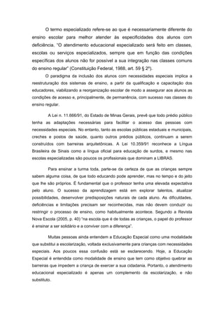 O termo especializado refere-se ao que é necessariamente diferente do
ensino escolar para melhor atender às especificidades dos alunos com
deficiência. “O atendimento educacional especializado será feito em classes,
escolas ou serviços especializados, sempre que em função das condições
específicas dos alunos não for possível a sua integração nas classes comuns
do ensino regular” (Constituição Federal, 1988, art. 59 § 2º).
       O paradigma da inclusão dos alunos com necessidades especiais implica a
reestruturação dos sistemas de ensino, a partir da qualificação e capacitação dos
educadores, viabilizando a reorganização escolar de modo a assegurar aos alunos as
condições de acesso e, principalmente, de permanência, com sucesso nas classes do
ensino regular.

         A Lei n. 11.666/91, do Estado de Minas Gerais, prevê que todo prédio público
tenha as adaptações necessárias para facilitar o acesso das pessoas com
necessidades especiais. No entanto, tanto as escolas públicas estaduais e municipais,
creches e postos de saúde, quanto outros prédios públicos, continuam a serem
construídos com barreiras arquitetônicas. A Lei 10.359/91 reconhece a Língua
Brasileira de Sinais como a língua oficial para educação de surdos, e mesmo nas
escolas especializadas são poucos os profissionais que dominam a LIBRAS.

         Para ensinar a turma toda, parte-se da certeza de que as crianças sempre
sabem alguma coisa, de que todo educando pode aprender, mas no tempo e do jeito
que lhe são próprios. É fundamental que o professor tenha uma elevada expectativa
pelo aluno. O sucesso da aprendizagem está em explorar talentos, atualizar
possibilidades, desenvolver predisposições naturais de cada aluno. As dificuldades,
deficiências e limitações precisam ser reconhecidas, mas não devem conduzir ou
restringir o processo de ensino, como habitualmente acontece. Segundo a Revista
Nova Escola (2005, p. 40) “na escola que é de todas as crianças, o papel do professor
é ensinar a ser solidário e a conviver com a diferença”.

         Muitas pessoas ainda entendem a Educação Especial como uma modalidade
que substitui a escolarização, voltada exclusivamente para crianças com necessidades
especiais. Aos poucos essa confusão está se esclarecendo. Hoje, a Educação
Especial é entendida como modalidade de ensino que tem como objetivo quebrar as
barreiras que impedem a criança de exercer a sua cidadania. Portanto, o atendimento
educacional especializado é apenas um complemento da escolarização, e não
substituto.
 