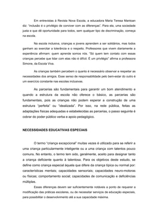 Em entrevistas à Revista Nova Escola, a educadora Maria Teresa Mantoan
diz: “inclusão é o privilégio de conviver com as diferenças”. Para ela, uma sociedade
justa e que dê oportunidade para todos, sem qualquer tipo de discriminação, começa
na escola.

        Na escola inclusiva, crianças e jovens aprendem a ser solidários, mas todos
ganham ao exercitar a tolerância e o respeito. Professores que vivem diariamente a
experiência afirmam: quem aprende somos nós. “Só quem tem contato com essas
crianças percebe que lidar com elas não é difícil. É um privilégio” afirma a professora
Simone, da Escola Viva.

        As crianças também percebem o quanto é necessário observar e respeitar as
necessidades dos amigos. Esse senso de responsabilidade pelo bem-estar do outro é
um exercício constante nas escolas inclusivas.

        As parcerias são fundamentais para garantir um bom atendimento e
quando a estrutura da escola não oferece o básico, as parcerias são
fundamentais, pois as crianças não podem esperar a construção de uma
estrutura “perfeita” ou “idealizada”. Por isso, na rede pública, feitas as
adaptações físicas adequadas e estabelecidas as parcerias, o passo seguinte é
cobrar do poder público verba e apoio pedagógico.



NECESSIDADES EDUCATIVAS ESPECIAIS



        O termo “criança excepcional” muitas vezes é utilizado para se referir a
uma criança particularmente inteligente ou a uma criança com talentos pouco
comuns. No entanto, o termo tem sido, geralmente, aceito para designar tanto
a criança deficiente quanto à talentosa. Para os objetivos deste estudo, se
define como criança especial àquela que difere da criança típica ou normal por:
características mentais; capacidades sensoriais; capacidades neuro-motoras
ou físicas; comportamento social; capacidades de comunicação e deficiências
múltiplas.
        Essas diferenças devem ser suficientemente notáveis a ponto de requerer a
modificação das práticas escolares, ou de necessitar serviços de educação especiais,
para possibilitar o desenvolvimento até a sua capacidade máxima.
 