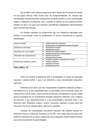 Ao se definir uma criança excepcional como aquela que se desvia da normal
do seu grupo, têm-se então muitos tipos de excepcionalidades. As crianças são
consideradas educacionalmente excepcionais somente quando as suas necessidades
exigem a alteração do programa, isto é, quando os desvios do seu desenvolvimento
atingem um tipo e um grau que requerem providências pedagógicas desnecessárias
para a maioria das crianças.

         As crianças especiais ou excepcionais são com freqüência agrupadas para
facilitar a comunicação entre os profissionais. É comum encontrar-se a seguinte
classificação:

Desvios mentais                       •   intelectualmente superiores
                                      •   lentas quanto à capacidade de aprendizagem
Deficiências sensoriais               •   deficiências auditivas
                                      •   deficiências visuais
Desordens de comunicação              •   distúrbios de aprendizagem
                                      •   deficiências da fala e da linguagem
Desordens de comportamento            •   distúrbio emocional
                                      •   desajustamento social
                                      •   paralisia cerebral e retardamento mental
Deficiências múltiplas e graves       •   surdez e cegueira
                                      •   deficiências físicas
                                      •   intelectuais graves
Pinto (1999,p. 13)




         Antes de começar a apresentar toda a investigação no campo da educação
especial, é preciso definir o que é ser deficiente e suas necessidades educativas
especiais.

         Entende-se por aluno que tem necessidades educativas especiais quando a
sua deficiência ou a sua imperfeição física ou psicológica não lhe permite atingir, da
mesma forma que os outros, aquilo que lhes é ensinado normalmente na escola. Estes
alunos necessitam de um complemento educativo adicional e diferente, com o objetivo
de promover o seu desenvolvimento e a sua aprendizagem, utilizando todo o seu
potencial físico, intelectual, estático, criativo, emocional, espiritual e social, para que
ele possa viver como cidadão válido, autônomo e ajustado.

         Contudo, ter necessidades educativas especiais não significa sempre ter
deficiência física ou intelectual. Qualquer um de nós, numa dada altura da nossa vida
podemos necessitar de um apoio suplementar para ultrapassar determinadas barreiras
que se nos apresentam na aprendizagem.
 