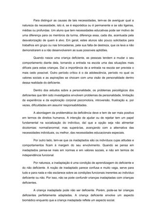Para distinguir as causas de tais necessidades, tem-se de averiguar qual a
natureza da necessidade, isto é, se é esporádica ou é permanente e se são ligeiras,
médias ou profundas. Um aluno que tem necessidades educativas pode ser motivo de
uma diferença para os membros da turma, diferença essa, cada dia, acentuada pela
desvalorização de quem é alvo. Em geral, estes alunos são pouco solicitados para
trabalhos em grupo ou nas brincadeiras, pela sua falta de destreza, que os leva a não
demonstrarem e a não desenvolverem as suas possíveis aptidões.

         Quando nasce uma criança deficiente, as pessoas tendem a mudar o seu
comportamento diante dela, tornando a entrada na escola uma das situações mais
difíceis para estas crianças. Daí a importância de a entrada na escola ser prevista o
mais cedo possível. Outro período crítico é o da adolescência, período no qual os
valores sociais e as aspirações se chocam com uma visão de personalidade dentro
dessa realidade do deficiente.

         Dentro dos estudos sobre a personalidade, os problemas psicológicos dos
deficientes que têm sido investigados envolvem problemas de personalidade, limitação
da experiência e da exploração corporal psicomotora, introversão, frustração e, por
vezes, dificuldades em assumir responsabilidades.

         A abordagem da problemática da deficiência deve e tem de ser mais positiva
em termos de direitos humanos. A intenção de ajudar ou de rejeitar tem um papel
fundamental na socialização do indivíduo, daí que a opção seja não alimentar
dicotomias: normal/anormal; mas superá-las, avançando com a alternativa das
necessidades individuais, ou melhor, das necessidades educacionais especiais.

         Por outro lado, tem-se que os inadaptados são os indivíduos cujas atitudes e
comportamentos ficam à margem do seu envolvimento. Quando se pensa em
inadaptados pensa-se mais em normas e em valores sociais, e não em termos de
independência funcional.

         Por natureza, a inadaptação é uma condição de aprendizagem do deficiente e
do não deficiente. A noção de inadaptado parece confusa e muito vaga, serve para
tudo e para nada e não esclarece sobre as condições funcionais inerentes ao indivíduo
deficiente ou não. Por isso, não se pode confundir crianças inadaptadas com crianças
deficientes.

         A criança inadaptada pode não ser deficiente. Porém, pode-se ter crianças
deficientes perfeitamente adaptadas. A criança deficiente envolve um aspecto
biomédico enquanto que a criança inadaptada reflete um aspecto social.
 