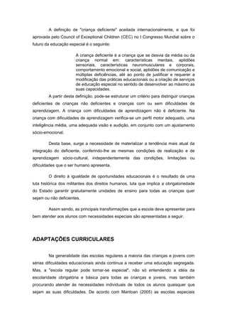 A definição de "criança deficiente" aceitada internacionalmente, e que foi
aprovada pelo Council of Exceptional Children (CEC) no I Congresso Mundial sobre o
futuro da educação especial é o seguinte:

                       A criança deficiente é a criança que se desvia da média ou da
                       criança normal em: características mentais, aptidões
                       sensoriais, características neuromusculares e corporais,
                       comportamento emocional e social, aptidões de comunicação e
                       múltiplas deficiências, até ao ponto de justificar e requerer a
                       modificação das práticas educacionais ou a criação de serviços
                       de educação especial no sentido de desenvolver ao máximo as
                       suas capacidades.
        A partir desta definição, pode-se estruturar um critério para distinguir crianças
deficientes de crianças não deficientes e crianças com ou sem dificuldades de
aprendizagem. A criança com dificuldades de aprendizagem não é deficiente. Na
criança com dificuldades de aprendizagem verifica-se um perfil motor adequado, uma
inteligência média, uma adequada visão e audição, em conjunto com um ajustamento
sócio-emocional.

        Desta base, surge a necessidade de materializar a tendência mais atual da
integração do deficiente, conferindo-lhe as mesmas condições de realização e de
aprendizagem sócio-cultural, independentemente das condições, limitações ou
dificuldades que o ser humano apresenta.

        O direito à igualdade de oportunidades educacionais é o resultado de uma
luta histórica dos militantes dos direitos humanos, luta que implica a obrigatoriedade
do Estado garantir gratuitamente unidades de ensino para todas as crianças quer
sejam ou não deficientes.

        Assim sendo, as principais transformações que a escola deve apresentar para
bem atender aos alunos com necessidades especiais são apresentadas a seguir.




ADAPTAÇÕES CURRICULARES


        Na generalidade das escolas regulares a maioria das crianças e jovens com
sérias dificuldades educacionais ainda continua a receber uma educação segregada.
Mas, a "escola regular pode tornar-se especial", não só entendendo a idéia da
escolaridade obrigatória e básica para todas as crianças e jovens, mas também
procurando atender às necessidades individuais de todos os alunos quaisquer que
sejam as suas dificuldades. De acordo com Mantoan (2005) as escolas especiais
 