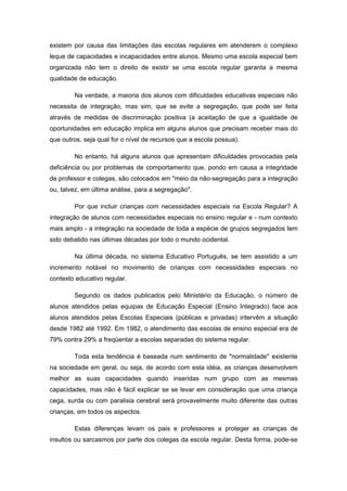 existem por causa das limitações das escolas regulares em atenderem o complexo
leque de capacidades e incapacidades entre alunos. Mesmo uma escola especial bem
organizada não tem o direito de existir se uma escola regular garanta a mesma
qualidade de educação.

        Na verdade, a maioria dos alunos com dificuldades educativas especiais não
necessita de integração, mas sim, que se evite a segregação, que pode ser feita
através de medidas de discriminação positiva (a aceitação de que a igualdade de
oportunidades em educação implica em alguns alunos que precisam receber mais do
que outros, seja qual for o nível de recursos que a escola possua).

        No entanto, há alguns alunos que apresentam dificuldades provocadas pela
deficiência ou por problemas de comportamento que, pondo em causa a integridade
de professor e colegas, são colocados em "meio da não-segregação para a integração
ou, talvez, em última análise, para a segregação".

        Por que incluir crianças com necessidades especiais na Escola Regular? A
integração de alunos com necessidades especiais no ensino regular e - num contexto
mais amplo - a integração na sociedade de toda a espécie de grupos segregados tem
sido debatido nas últimas décadas por todo o mundo ocidental.

        Na última década, no sistema Educativo Português, se tem assistido a um
incremento notável no movimento de crianças com necessidades especiais no
contexto educativo regular.

        Segundo os dados publicados pelo Ministério da Educação, o número de
alunos atendidos pelas equipas de Educação Especial (Ensino Integrado) face aos
alunos atendidos pelas Escolas Especiais (públicas e privadas) intervêm a situação
desde 1982 até 1992. Em 1982, o atendimento das escolas de ensino especial era de
79% contra 29% a freqüentar a escolas separadas do sistema regular.

        Toda esta tendência é baseada num sentimento de "normalidade" existente
na sociedade em geral, ou seja, de acordo com esta idéia, as crianças desenvolvem
melhor as suas capacidades quando inseridas num grupo com as mesmas
capacidades, mas não é fácil explicar se se levar em consideração que uma criança
cega, surda ou com paralisia cerebral será provavelmente muito diferente das outras
crianças, em todos os aspectos.

        Estas diferenças levam os pais e professores a proteger as crianças de
insultos ou sarcasmos por parte dos colegas da escola regular. Desta forma, pode-se
 