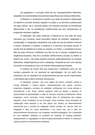 Os programas e currículos terão de ser necessariamente diferentes,
adaptados às necessidades educacionais específicas das crianças deficientes.
        A filosofia e o fundamento científico que terão de presidir à elaboração
do desenho curricular deverão respeitar os estilos e os biorritmos preferenciais
de cada criança, isto é, deverão adotar uma filosofia centrada na semelhança
diferenciada e não na semelhança indiferenciada que tem caracterizado os
programas escolares vigentes.
        A integração não pode continuar a basear-se na sua ação em boas
intenções que inúmeras vezes escondem atitude de caridade, resignação e
comiseração. A integração subentende uma ação em prol de direitos humanos
e físicos, tendente a modificar a essência e a estrutura da própria escola. A
escola terá de adaptar-se a todas as crianças, ou melhor, a variedade humana.
Não se pode continuar a defender que tem de ser a criança a adaptar-se às
exigências escolares, mas sim o contrário. Efetivamente a escola, ou melhor, o
sistema de ensino, não pode persistir excluindo sistematicamente as crianças
deficientes, estigmatizando-as com a desgraça, rotulando-as com uma doença
incurável ou marcando-as com um sinal de inferioridade permanente.
        O sistema de ensino terá que equacionar o deficiente como um ser
humano possuidor de um potencial de aprendizagem, de um perfil intra-
individual e de um repertório de comportamentos que tem de ser maximizados
e otimizados pelo próprio processo educacional.
        A integração, portanto, visa uma viagem de retorno, pretende restituir à
criança deficiente a “classe regular”, necessariamente com apoios, recursos,
programas integrados, processo de avaliação, professores com novas atitudes e
competências e etc. Estas “classes regulares” terão de alargar e expandir as
oportunidades de aprendizagem a todas as crianças, incluindo as deficientes. Novos
programas, novos currículos, novas funções para os professores das classes
regulares, novos conteúdos na sua formação, novos suportes, novos processos de
colaboração entre técnicos e etc são alguns dos setores de desenvolvimento
educacional que o conceito de integração arrasta consigo. Em resumo: falar em
integração é falar em novas alternativas e em novas vias, isto é, falar em
desenvolvimento educacional e em progresso científico-pedagógico. Se a integração
for uma realidade, adotando um processo de mudança, as “classes especiais”
desaparecerão e a segregação e a discriminação pertencerão à história. A mudança é
urgente, possível e humanamente necessária.
 