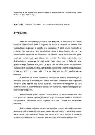 interaction of the learner with special needs in regular schools, ethical issues being
discussed over from study.




KEY WORD : Inclusion; Education; Persons with special needs; teacher.




INTRODUÇÃO



        Nas últimas décadas, deu-se início a defesa de uma forma de Ensino
Especial desenvolvida com o objetivo de incluir e adaptar os alunos com
necessidades especiais à escola e a sociedade. A partir deste momento, a
inclusão vem assumindo um papel de promover a inserção dos alunos com
necessidades especiais na sociedade. No entanto, essa nova realidade gera,
entre os profissionais que atuam em escolas chamadas inclusivas, uma
desconfortável sensação de mal estar, haja vista que a falta de uma
qualificação profissional adequada para atender aos alunos com necessidades
especiais tem causado, nestes profissionais, sentimentos como inseguranças e
incertezas sobre o como lidar com as divergências decorrentes desse
processo.
        A realidade de muitas das escolas nas quais se impõe à implementação da
educação inclusiva é marcada por: turmas reduzidas, professores sem o preparo
adequado para atender aos alunos especiais, infra-estrutura inadequada que não
facilita o acesso às dependências da escola e um currículo e proposta pedagógica que
precisam ser adaptados.

        Mediante esse quadro surgiu a necessidade de um estudo nessa área, haja
vista que a falta de uma capacitação real do grupo docente por parte das instituições
competentes e idealizadoras dessas propostas de inclusão torna-se uma necessidade
constante.

        Diante dessa realidade, surgem as questões a serem abordadas quanto à
qualificação dos professores que atuam nestas escolas: qual a postura do professor
diante desta nova realidade? Como está sendo e/ou como ocorreu à formação
profissional dos professores que atuam com alunos com necessidades especiais?
 