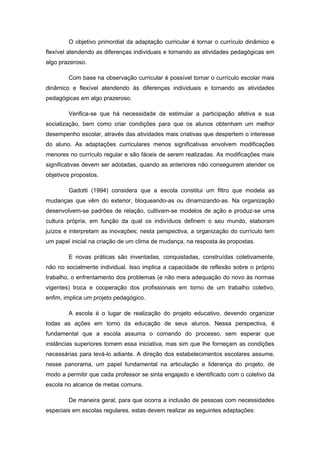 O objetivo primordial da adaptação curricular é tornar o currículo dinâmico e
flexível atendendo as diferenças individuais e tornando as atividades pedagógicas em
algo prazeroso.

        Com base na observação curricular é possível tornar o currículo escolar mais
dinâmico e flexível atendendo às diferenças individuais e tornando as atividades
pedagógicas em algo prazeroso.

        Verifica-se que há necessidade de estimular a participação afetiva e sua
socialização, bem como criar condições para que os alunos obtenham um melhor
desempenho escolar, através das atividades mais criativas que despertem o interesse
do aluno. As adaptações curriculares menos significativas envolvem modificações
menores no currículo regular e são fáceis de serem realizadas. As modificações mais
significativas devem ser adotadas, quando as anteriores não conseguirem atender os
objetivos propostos.

        Gadotti (1994) considera que a escola constitui um filtro que modela as
mudanças que vêm do exterior, bloqueando-as ou dinamizando-as. Na organização
desenvolvem-se padrões de relação, cultivam-se modelos de ação e produz-se uma
cultura própria, em função da qual os indivíduos definem o seu mundo, elaboram
juízos e interpretam as inovações; nesta perspectiva, a organização do currículo tem
um papel inicial na criação de um clima de mudança, na resposta às propostas.

        E novas práticas são inventadas, conquistadas, construídas coletivamente,
não no socialmente individual. Isso implica a capacidade de reflexão sobre o próprio
trabalho, o enfrentamento dos problemas (e não mera adequação do novo às normas
vigentes) troca e cooperação dos profissionais em torno de um trabalho coletivo,
enfim, implica um projeto pedagógico.

        A escola é o lugar de realização do projeto educativo, devendo organizar
todas as ações em torno da educação de seus alunos. Nessa perspectiva, é
fundamental que a escola assuma o comando do processo, sem esperar que
instâncias superiores tomem essa iniciativa, mas sim que lhe forneçam as condições
necessárias para levá-lo adiante. A direção dos estabelecimentos escolares assume,
nesse panorama, um papel fundamental na articulação e liderança do projeto, de
modo a permitir que cada professor se sinta engajado e identificado com o coletivo da
escola no alcance de metas comuns.

        De maneira geral, para que ocorra a inclusão de pessoas com necessidades
especiais em escolas regulares, estas devem realizar as seguintes adaptações:
 
