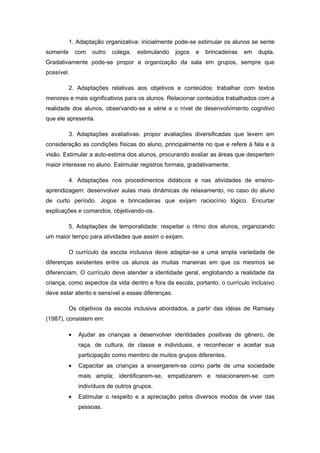1. Adaptação organizativa: inicialmente pode-se estimular os alunos se sente
somente       com   outro   colega,   estimulando   jogos   e   brincadeiras   em   dupla.
Gradativamente pode-se propor a organização da sala em grupos, sempre que
possível.

          2. Adaptações relativas aos objetivos e conteúdos: trabalhar com textos
menores e mais significativos para os alunos. Relacionar conteúdos trabalhados com a
realidade dos alunos, observando-se a série e o nível de desenvolvimento cognitivo
que ele apresenta.

          3. Adaptações avaliativas: propor avaliações diversificadas que levem em
consideração as condições físicas do aluno, principalmente no que e refere à fala e a
visão. Estimular a auto-estima dos alunos, procurando avaliar as áreas que despertem
maior interesse no aluno. Estimular registros formais, gradativamente.

          4. Adaptações nos procedimentos didáticos e nas atividades de ensino-
aprendizagem: desenvolver aulas mais dinâmicas de relaxamento, no caso do aluno
de curto período. Jogos e brincadeiras que exijam raciocínio lógico. Encurtar
explicações e comandos, objetivando-os.

          5. Adaptações de temporalidade: respeitar o ritmo dos alunos, organizando
um maior tempo para atividades que assim o exijam.

          O currículo da escola inclusiva deve adaptar-se a uma ampla variedade de
diferenças existentes entre os alunos as muitas maneiras em que os mesmos se
diferenciam. O currículo deve atender a identidade geral, englobando a realidade da
criança, como aspectos da vida dentro e fora da escola, portanto, o currículo inclusivo
deve estar atento e sensível a essas diferenças.

          Os objetivos da escola inclusiva abordados, a partir das idéias de Ramsey
(1987), consistem em:

          •   Ajudar as crianças a desenvolver identidades positivas de gênero, de
              raça, de cultura, de classe e individuais, e reconhecer e aceitar sua
              participação como membro de muitos grupos diferentes.
          •   Capacitar as crianças a enxergarem-se como parte de uma sociedade
              mais ampla; identificarem-se, empatizarem e relacionarem-se com
              indivíduos de outros grupos.
          •   Estimular o respeito e a apreciação pelos diversos modos de viver das
              pessoas.
 