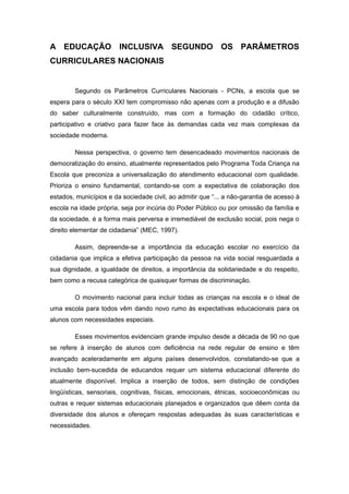 A EDUCAÇÃO INCLUSIVA SEGUNDO OS PARÂMETROS
CURRICULARES NACIONAIS


        Segundo os Parâmetros Curriculares Nacionais - PCNs, a escola que se
espera para o século XXI tem compromisso não apenas com a produção e a difusão
do saber culturalmente construído, mas com a formação do cidadão crítico,
participativo e criativo para fazer face às demandas cada vez mais complexas da
sociedade moderna.

        Nessa perspectiva, o governo tem desencadeado movimentos nacionais de
democratização do ensino, atualmente representados pelo Programa Toda Criança na
Escola que preconiza a universalização do atendimento educacional com qualidade.
Prioriza o ensino fundamental, contando-se com a expectativa de colaboração dos
estados, municípios e da sociedade civil, ao admitir que “... a não-garantia de acesso à
escola na idade própria, seja por incúria do Poder Público ou por omissão da família e
da sociedade, é a forma mais perversa e irremediável de exclusão social, pois nega o
direito elementar de cidadania” (MEC, 1997).

        Assim, depreende-se a importância da educação escolar no exercício da
cidadania que implica a efetiva participação da pessoa na vida social resguardada a
sua dignidade, a igualdade de direitos, a importância da solidariedade e do respeito,
bem como a recusa categórica de quaisquer formas de discriminação.

        O movimento nacional para incluir todas as crianças na escola e o ideal de
uma escola para todos vêm dando novo rumo às expectativas educacionais para os
alunos com necessidades especiais.

        Esses movimentos evidenciam grande impulso desde a década de 90 no que
se refere à inserção de alunos com deficiência na rede regular de ensino e têm
avançado aceleradamente em alguns países desenvolvidos, constatando-se que a
inclusão bem-sucedida de educandos requer um sistema educacional diferente do
atualmente disponível. Implica a inserção de todos, sem distinção de condições
lingüísticas, sensoriais, cognitivas, físicas, emocionais, étnicas, socioeconômicas ou
outras e requer sistemas educacionais planejados e organizados que dêem conta da
diversidade dos alunos e ofereçam respostas adequadas às suas características e
necessidades.
 