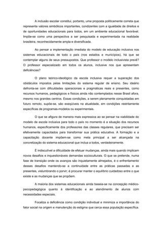 A inclusão escolar constitui, portanto, uma proposta politicamente correta que
representa valores simbólicos importantes, condizentes com a igualdade de direitos e
de oportunidades educacionais para todos, em um ambiente educacional favorável.
Impõe-se como uma perspectiva a ser pesquisada e experimentada na realidade
brasileira, reconhecidamente ampla e diversificada.

        Ao pensar a implementação imediata do modelo de educação inclusiva nos
sistemas educacionais de todo o país (nos estados e municípios), há que se
contemplar alguns de seus pressupostos. Que professor o modelo inclusivista prevê?
O professor especializado em todos os alunos, inclusive nos que apresentam
deficiências?

        O plano teórico-ideológico da escola inclusiva requer a superação dos
obstáculos impostos pelas limitações do sistema regular de ensino. Seu ideário
defronta-se com dificuldades operacionais e pragmáticas reais e presentes, como
recursos humanos, pedagógicos e físicos ainda não contemplados nesse Brasil afora,
mesmo nos grandes centros. Essas condições, a serem plenamente conquistadas em
futuro remoto, supõe-se, são exeqüíveis na atualidade, em condições restritamente
específicas de programas-modelos ou experimentais.

        O que se afigura de maneira mais expressiva ao se pensar na viabilidade do
modelo de escola inclusiva para todo o país no momento é a situação dos recursos
humanos, especificamente dos professores das classes regulares, que precisam ser
efetivamente capacitados para transformar sua prática educativa. A formação e a
capacitação docente impõem-se como meta principal a ser alcançada na
concretização do sistema educacional que inclua a todos, verdadeiramente.

        É indiscutível a dificuldade de efetuar mudanças, ainda mais quando implicam
novos desafios e inquestionáveis demandas socioculturais. O que se pretende, numa
fase de transição onde os avanços são inquietamente almejados, é o enfrentamento
desses desafios mantendo-se a continuidade entre as práticas passadas e as
presentes, vislumbrando o porvir; é procurar manter o equilíbrio cuidadoso entre o que
existe e as mudanças que se propõem.

        A maioria dos sistemas educacionais ainda baseia-se na concepção médico-
psicopedagógica quanto à identificação e ao atendimento de alunos com
necessidades especiais.

        Focaliza a deficiência como condição individual e minimiza a importância do
fator social na origem e manutenção do estigma que cerca essa população específica.
 