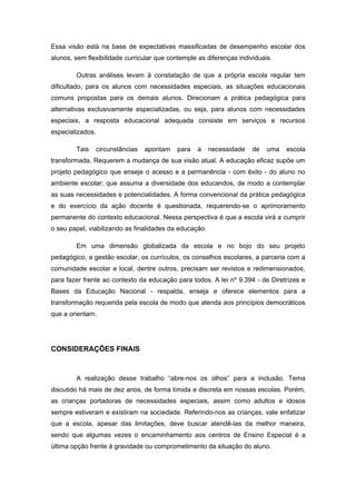 Essa visão está na base de expectativas massificadas de desempenho escolar dos
alunos, sem flexibilidade curricular que contemple as diferenças individuais.

        Outras análises levam à constatação de que a própria escola regular tem
dificultado, para os alunos com necessidades especiais, as situações educacionais
comuns propostas para os demais alunos. Direcionam a prática pedagógica para
alternativas exclusivamente especializadas, ou seja, para alunos com necessidades
especiais, a resposta educacional adequada consiste em serviços e recursos
especializados.

        Tais      circunstâncias   apontam   para   a   necessidade   de   uma   escola
transformada. Requerem a mudança de sua visão atual. A educação eficaz supõe um
projeto pedagógico que enseje o acesso e a permanência - com êxito - do aluno no
ambiente escolar; que assuma a diversidade dos educandos, de modo a contemplar
as suas necessidades e potencialidades. A forma convencional da prática pedagógica
e do exercício da ação docente é questionada, requerendo-se o aprimoramento
permanente do contexto educacional. Nessa perspectiva é que a escola virá a cumprir
o seu papel, viabilizando as finalidades da educação.

        Em uma dimensão globalizada da escola e no bojo do seu projeto
pedagógico, a gestão escolar, os currículos, os conselhos escolares, a parceria com a
comunidade escolar e local, dentre outros, precisam ser revistos e redimensionados,
para fazer frente ao contexto da educação para todos. A lei nº 9.394 - de Diretrizes e
Bases da Educação Nacional - respalda, enseja e oferece elementos para a
transformação requerida pela escola de modo que atenda aos princípios democráticos
que a orientam.




CONSIDERAÇÕES FINAIS



        A realização desse trabalho “abre-nos os olhos” para a inclusão. Tema
discutido há mais de dez anos, de forma tímida e discreta em nossas escolas. Porém,
as crianças portadoras de necessidades especiais, assim como adultos e idosos
sempre estiveram e existiram na sociedade. Referindo-nos as crianças, vale enfatizar
que a escola, apesar das limitações, deve buscar atendê-las da melhor maneira,
sendo que algumas vezes o encaminhamento aos centros de Ensino Especial é a
última opção frente à gravidade ou comprometimento da situação do aluno.
 