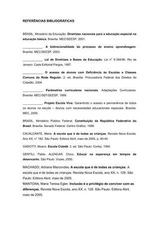 REFERÊNCIAS BIBLIOGRÁFICAS



BRASIL, Ministério da Educação. Diretrizes nacionais para a educação especial na
educação básica. Brasília: MEC/SEESP, 2001.

____________. A bidirecionalidade do processo de ensino aprendizagem.
Brasília: MEC/SEESP, 2003.

____________. Lei de Diretrizes e Bases da Educação: Lei n° 9.394/96. Rio de
Janeiro: Cada Editorial Pargos, 1997.

____________. O acesso de alunos com Deficiência às Escolas e Classes
Comuns da Rede Regular. 2. ed. Brasília: Procuradoria Federal dos Direitos do
Cidadão, 2004.

____________. Parâmetros curriculares nacionais: Adaptações Curriculares.
Brasília: MEC/SEF/SEESP, 1999.

____________. Projeto Escola Viva: Garantindo o acesso e permanência de todos
os alunos na escola – Alunos com necessidades educacionais especiais. Brasília:
MEC, 2000.

BRASIL, Ministério Público Federal. Constituição da República Federativa do
Brasil. Brasília: Senado Federal, Centro Gráfico, 1988.

CAVALCANTE, Meire. A escola que é de todas as crianças. Revista Nova Escola.
Ano XX, n° 182. São Paulo: Editora Abril, maio de 2005, p. 40-45.

GADOTTI, Moacir. Escola Cidadã. 3. ed. São Paulo: Cortez, 1994.

GENTILI, Pablo; ALENCAR, Chico. Educar na esperança em tempos de
desencanto. São Paulo: Vozes, 2000.

MACHADO, Adriana Marcondes. A escola que é de todas as crianças: A
escola que é de todas as crianças. Revista Nova Escola, ano XX, n. 128. São
Paulo: Editora Abril, maio de 2005.
MANTOAN, Maria Teresa Egler. Inclusão é o privilégio de conviver com as
diferenças. Revista Nova Escola, ano XX, n. 128. São Paulo: Editora Abril,
maio de 2005.
 