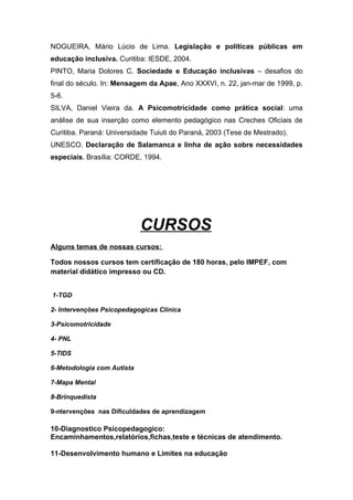 NOGUEIRA, Mário Lúcio de Lima. Legislação e políticas públicas em
educação inclusiva. Curitiba: IESDE, 2004.
PINTO, Maria Dolores C. Sociedade e Educação inclusivas – desafios do
final do século. In: Mensagem da Apae, Ano XXXVI, n. 22, jan-mar de 1999, p.
5-6.
SILVA, Daniel Vieira da. A Psicomotricidade como prática social: uma
análise de sua inserção como elemento pedagógico nas Creches Oficiais de
Curitiba. Paraná: Universidade Tuiuti do Paraná, 2003 (Tese de Mestrado).
UNESCO. Declaração de Salamanca e linha de ação sobre necessidades
especiais. Brasília: CORDE, 1994.




                            CURSOS
Alguns temas de nossas cursos:

Todos nossos cursos tem certificação de 180 horas, pelo IMPEF, com
material didático impresso ou CD.


1-TGD

2- Intervenções Psicopedagogicas Clinica

3-Psicomotricidade

4- PNL

5-TIDS

6-Metodologia com Autista

7-Mapa Mental

8-Brinquedista

9-ntervenções nas Dificuldades de aprendizagem

10-Diagnostico Psicopedagogico:
Encaminhamentos,relatórios,fichas,teste e técnicas de atendimento.

11-Desenvolvimento humano e Limites na educação
 