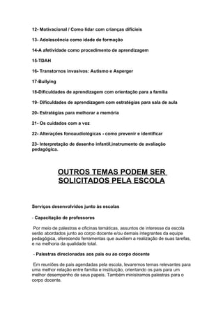 12- Motivacional / Como lidar com crianças difícieis

13- Adolescência como idade de formação

14-A afetividade como procedimento de aprendizagem

15-TDAH

16- Transtornos invasivos: Autismo e Asperger

17-Bullying

18-Dificuldades de aprendizagem com orientação para a família

19- Dificuldades de aprendizagem com estratégias para sala de aula

20- Estratégias para melhorar a memória

21- Os cuidados com a voz

22- Alterações fonoaudiológicas - como prevenir e identificar

23- Interpretação de desenho infantil,instrumento de avaliação
pedagógica.




              OUTROS TEMAS PODEM SER
              SOLICITADOS PELA ESCOLA


Serviços desenvolvidos junto às escolas

- Capacitação de professores

 Por meio de palestras e oficinas temáticas, assuntos de interesse da escola
serão abordados junto ao corpo docente e/ou demais integrantes da equipe
pedagógica, oferecendo ferramentas que auxiliem a realização de suas tarefas,
e na melhoria da qualidade total.

- Palestras direcionadas aos pais ou ao corpo docente

 Em reuniões de pais agendadas pela escola, levaremos temas relevantes para
uma melhor relação entre família e instituição, orientando os pais para um
melhor desempenho de seus papeis. Também ministramos palestras para o
corpo docente.
 