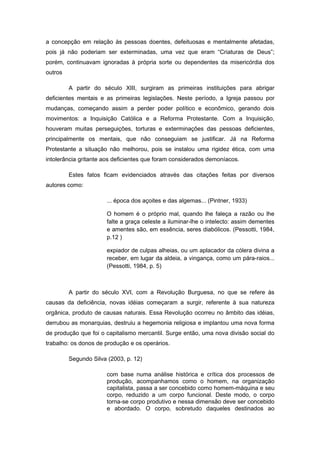 a concepção em relação às pessoas doentes, defeituosas e mentalmente afetadas,
pois já não poderiam ser exterminadas, uma vez que eram “Criaturas de Deus”;
porém, continuavam ignoradas à própria sorte ou dependentes da misericórdia dos
outros

         A partir do século XIII, surgiram as primeiras instituições para abrigar
deficientes mentais e as primeiras legislações. Neste período, a Igreja passou por
mudanças, começando assim a perder poder político e econômico, gerando dois
movimentos: a Inquisição Católica e a Reforma Protestante. Com a Inquisição,
houveram muitas perseguições, torturas e exterminações das pessoas deficientes,
principalmente os mentais, que não conseguiam se justificar. Já na Reforma
Protestante a situação não melhorou, pois se instalou uma rigidez ética, com uma
intolerância gritante aos deficientes que foram considerados demoníacos.

         Estes fatos ficam evidenciados através das citações feitas por diversos
autores como:

                       ... época dos açoites e das algemas... (Pintner, 1933)

                       O homem é o próprio mal, quando lhe faleça a razão ou lhe
                       falte a graça celeste a iluminar-lhe o intelecto: assim dementes
                       e amentes são, em essência, seres diabólicos. (Pessotti, 1984,
                       p.12 )

                       expiador de culpas alheias, ou um aplacador da cólera divina a
                       receber, em lugar da aldeia, a vingança, como um pára-raios...
                       (Pessotti, 1984, p. 5)



         A partir do século XVI, com a Revolução Burguesa, no que se refere às
causas da deficiência, novas idéias começaram a surgir, referente à sua natureza
orgânica, produto de causas naturais. Essa Revolução ocorreu no âmbito das idéias,
derrubou as monarquias, destruiu a hegemonia religiosa e implantou uma nova forma
de produção que foi o capitalismo mercantil. Surge então, uma nova divisão social do
trabalho: os donos de produção e os operários.

         Segundo Silva (2003, p. 12)

                       com base numa análise histórica e crítica dos processos de
                       produção, acompanhamos como o homem, na organização
                       capitalista, passa a ser concebido como homem-máquina e seu
                       corpo, reduzido a um corpo funcional. Deste modo, o corpo
                       torna-se corpo produtivo e nessa dimensão deve ser concebido
                       e abordado. O corpo, sobretudo daqueles destinados ao
 