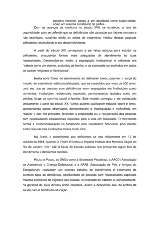 trabalho material, passa a ser abordado como corpo-objeto,
                    como um sistema constituído de partes...
         Com os avanços da medicina no século XVII, se fortaleceu a tese da
organicidade, pois se defende que as deficiências são causadas por fatores naturais e
não espirituais, surgindo então as ações de tratamento médico dessas pessoas
deficientes, estimulando o seu desenvolvimento.

         A partir do século XIX começaram a ser feitos estudos para estudar os
deficientes,   procurando    formas       mais   adequadas   de   atendimento   às   suas
necessidades. Desenvolve-se, então, a segregação institucional: o deficiente era
“tratado como um doente, excluídos da família, e da sociedade ou acolhidos em asilos
de caráter religiosos e filantrópicos”.

         Nesta nova forma de atendimento ao deficiente tornou possível o surge do
modelo de assistência institucionalidazada, que se consolidou por mais de 500 anos,
uma vez que as pessoas com deficiências eram segregadas em Instituições como
conventos, instituições residenciais especiais, permanecendo isoladas como em
prisões, longe do convívio social e familiar. Este modelo começou a ser contestado
criticamente a partir do século XX. Vários autores publicaram estudos sobre o tema,
apresentando dados observados demonstravam a inadequação e ineficiência em
realizar o que era proposto: favorecer a preparação ou a recuperação das pessoas
com necessidades educacionais especiais para a vida em sociedade. O movimento
contra a institucionalização foi fortalecido pelo capitalismo financeiro, pois manter
estas pessoas nas instituições ficava muito caro.

         No Brasil, o atendimento aos deficientes se deu oficialmente em 12 de
outubro de 1854, quando D. Pedro II fundou o Imperial Instituto dos Meninos Cegos no
Rio de Janeiro. Em 1942 já havia 40 escolas públicas que prestavam algum tipo de
atendimento a deficientes mentais.

         Pouco a Pouco, as ONGs como a Sociedade Pestalozzi, a AACD (Associação
de Assistência a Criança Defeituosa) e a APAE (Associação de Pais e Amigos do
Excepcional), realizaram um extenso trabalho de atendimento e tratamento de
diversos tipos de deficiência, oportunizado as pessoas com necessidades especiais
maiores condições de ingresso nas escolas, no mercado de trabalho e, principalmente,
na garantia de seus direitos como cidadãos. Assim a deficiência saiu do âmbito da
saúde para o âmbito da educação.
 