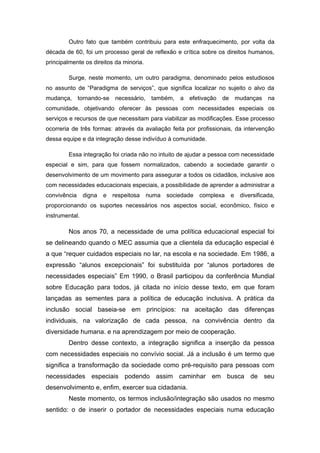 Outro fato que também contribuiu para este enfraquecimento, por volta da
década de 60, foi um processo geral de reflexão e crítica sobre os direitos humanos,
principalmente os direitos da minoria.

        Surge, neste momento, um outro paradigma, denominado pelos estudiosos
no assunto de “Paradigma de serviços”, que significa localizar no sujeito o alvo da
mudança, tornando-se necessário,          também,   a efetivação   de mudanças        na
comunidade, objetivando oferecer às pessoas com necessidades especiais os
serviços e recursos de que necessitam para viabilizar as modificações. Esse processo
ocorreria de três formas: através da avaliação feita por profissionais, da intervenção
dessa equipe e da integração desse indivíduo à comunidade.

        Essa integração foi criada não no intuito de ajudar a pessoa com necessidade
especial e sim, para que fossem normalizados, cabendo a sociedade garantir o
desenvolvimento de um movimento para assegurar a todos os cidadãos, inclusive aos
com necessidades educacionais especiais, a possibilidade de aprender a administrar a
convivência     digna   e   respeitosa   numa   sociedade   complexa   e   diversificada,
proporcionando os suportes necessários nos aspectos social, econômico, físico e
instrumental.

        Nos anos 70, a necessidade de uma política educacional especial foi
se delineando quando o MEC assumia que a clientela da educação especial é
a que “requer cuidados especiais no lar, na escola e na sociedade. Em 1986, a
expressão “alunos excepcionais” foi substituída por “alunos portadores de
necessidades especiais” Em 1990, o Brasil participou da conferência Mundial
sobre Educação para todos, já citada no início desse texto, em que foram
lançadas as sementes para a política de educação inclusiva. A prática da
inclusão social baseia-se em princípios: na aceitação das diferenças
individuais, na valorização de cada pessoa, na convivência dentro da
diversidade humana. e na aprendizagem por meio de cooperação.
        Dentro desse contexto, a integração significa a inserção da pessoa
com necessidades especiais no convívio social. Já a inclusão é um termo que
significa a transformação da sociedade como pré-requisito para pessoas com
necessidades especiais podendo assim caminhar em busca de seu
desenvolvimento e, enfim, exercer sua cidadania.
        Neste momento, os termos inclusão/integração são usados no mesmo
sentido: o de inserir o portador de necessidades especiais numa educação
 