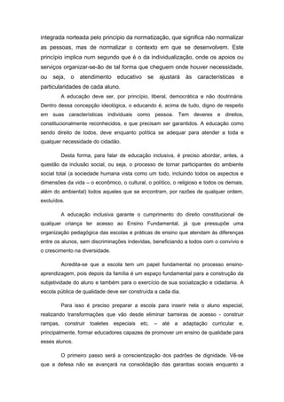integrada norteada pelo princípio da normatização, que significa não normalizar
as pessoas, mas de normalizar o contexto em que se desenvolvem. Este
princípio implica num segundo que é o da individualização, onde os apoios ou
serviços organizar-se-ão de tal forma que cheguem onde houver necessidade,
ou   seja,   o   atendimento    educativo    se   ajustará    às   características   e
particularidades de cada aluno.
        A educação deve ser, por princípio, liberal, democrática e não doutrinária.
Dentro dessa concepção ideológica, o educando é, acima de tudo, digno de respeito
em suas características individuais como pessoa. Tem deveres e direitos,
constitucionalmente reconhecidos, e que precisam ser garantidos. A educação como
sendo direito de todos, deve enquanto política se adequar para atender a toda e
qualquer necessidade do cidadão.

        Desta forma, para falar de educação inclusiva, é preciso abordar, antes, a
questão da inclusão social, ou seja, o processo de tornar participantes do ambiente
social total (a sociedade humana vista como um todo, incluindo todos os aspectos e
dimensões da vida – o econômico, o cultural, o político, o religioso e todos os demais,
além do ambiental) todos aqueles que se encontram, por razões de qualquer ordem,
excluídos.

        A educação inclusiva garante o cumprimento do direito constitucional de
qualquer criança ter acesso ao Ensino Fundamental, já que pressupõe uma
organização pedagógica das escolas e práticas de ensino que atendam às diferenças
entre os alunos, sem discriminações indevidas, beneficiando a todos com o convívio e
o crescimento na diversidade.

        Acredita-se que a escola tem um papel fundamental no processo ensino-
aprendizagem, pois depois da família é um espaço fundamental para a construção da
subjetividade do aluno e também para o exercício de sua socialização e cidadania. A
escola pública de qualidade deve ser construída a cada dia.

        Para isso é preciso preparar a escola para inserir nela o aluno especial,
realizando transformações que vão desde eliminar barreiras de acesso - construir
rampas, construir toaletes especiais etc. – até a adaptação curricular e,
principalmente, formar educadores capazes de promover um ensino de qualidade para
esses alunos.

        O primeiro passo será a conscientização dos padrões de dignidade. Vê-se
que a defesa não se avançará na consolidação das garantias sociais enquanto a
 