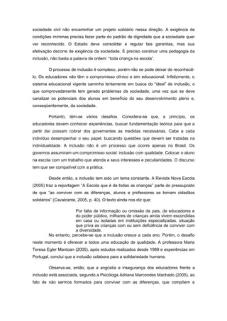 sociedade civil não encaminhar um projeto solidário nessa direção. A exigência de
condições mínimas precisa fazer parte do padrão de dignidade que a sociedade quer
ver reconhecido. O Estado deve consolidar e regular tais garantias, mas sua
efetivação decorre de exigência da sociedade. É preciso construir uma pedagogia da
inclusão, não basta a palavra de ordem: “toda criança na escola”.

        O processo de inclusão é complexo, porém não se pode deixar de reconhecê-
lo. Os educadores não têm o compromisso clínico e sim educacional. Infelizmente, o
sistema educacional vigente caminha lentamente em busca do “ideal” de inclusão, o
que comprovadamente tem gerado problemas da sociedade, uma vez que se deve
canalizar os potenciais dos alunos em benefício do seu desenvolvimento pleno e,
conseqüentemente, da sociedade.

        Portanto, têm-se vários desafios. Considera-se que, a princípio, os
educadores devem conhecer experiências, buscar fundamentação teórica para que a
partir daí possam cobrar dos governantes as medidas necessárias. Cabe a cada
indivíduo desempenhar o seu papel, buscando questões que devem ser tratadas na
individualidade. A inclusão não é um processo que ocorre apenas no Brasil. Os
governos assumiram um compromisso social: inclusão com qualidade. Colocar o aluno
na escola com um trabalho que atenda a seus interesses e peculiaridades. O discurso
tem que ser compatível com a prática.

        Desde então, a inclusão tem sido um tema constante. A Revista Nova Escola
(2005) traz a reportagem “A Escola que é de todas as crianças” parte do pressuposto
de que “ao conviver com as diferenças, alunos e professores se tornam cidadãos
solidários” (Cavalcante, 2005, p. 40). O texto ainda nos diz que:

                     Por falta de informação ou omissão de pais, de educadores e
                     do poder público, milhares de crianças ainda vivem escondidas
                     em casa ou isoladas em instituições especializadas, situação
                     que priva as crianças com ou sem deficiência de conviver com
                     a diversidade.
        No entanto, percebe-se que a inclusão cresce a cada ano. Porém, o desafio
neste momento é oferecer a todos uma educação de qualidade. A professora Maria
Teresa Egler Mantoan (2005), após estudos realizados desde 1989 e experiências em
Portugal, conclui que a inclusão colabora para a solidariedade humana.

        Observa-se, então, que a angústia e insegurança dos educadores frente a
inclusão está associada, segundo a Psicóloga Adriana Marcondes Machado (2005), ao
fato de não sermos formados para conviver com as diferenças, que compõem a
 