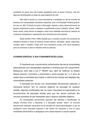 sociedade em geral, pois não existem igualdades entre os seres humanos, mas sim
algumas identificações ao longo de suas trajetórias de vida.

        Não cabe à escola ou a seus educadores, a aceitação ou não da inclusão de
pessoas com necessidades educativas especiais, pois a Constituição Federal garante,
em seu art. 205 “O Direito de todos à Educação, visando o pleno desenvolvimento da
pessoa, preparando-a para a cidadania e qualificando-a para o trabalho” (Brasil, 1988).
Assim sendo, todos devem se adaptar a essa nova realidade educacional, fazendo as
mudanças necessárias e capacitando seus docentes para tal proposta.

        Neste sentido, Pinto (1999) ressalta que a inclusão consiste num processo de
cidadania inerente a todas as políticas sociais básicas: educação, saúde, segurança,
moradia, lazer e trabalho. Exige uma nova arquitetura social, uma nova arquitetura
para os processos e para as relações entre as pessoas.




O ENSINO ESPECIAL E SUA FUNDAMENTAÇÃO LEGAL



        É importante que a escola tenha conhecimento das leis já conquistadas
pelas pessoas com necessidades especiais e contribua para seu cumprimento.
Destaca-se entre elas a Lei nº 7853/91 que, além de reafirmar os direitos
dessas pessoas, criminaliza o preconceito e prevê punição de 1 a 4 anos de
cadeia para a autoridade que impedir a matrícula de crianças sob alegação das
necessidades especiais.
        A educação dos alunos com necessidades educacionais especiais, é
importante lembrar, tem os mesmos objetivos da educação de qualquer
cidadão. Algumas modificações são, às vezes, requeridas na organização e no
funcionamento da educação escolar para que tais alunos usufruam dos
recursos escolares de que necessitam para o alcance daqueles objetivos.
        As necessidades educacionais especiais são definidas e identificadas na
relação concreta entre o educando e a educação escolar. Assim, os recursos
educacionais especiais requeridos em tal situação de ensino-aprendizagem é que se
configuram como Educação Especial e não devem ser reduzidos a uma ou outra
modalidade administrativa e pedagógica como classe especial ou escola especial.
 