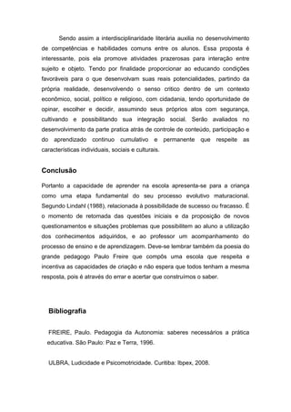 Sendo assim a interdisciplinaridade literária auxilia no desenvolvimento
de competências e habilidades comuns entre os alunos. Essa proposta é
interessante, pois ela promove atividades prazerosas para interação entre
sujeito e objeto. Tendo por finalidade proporcionar ao educando condições
favoráveis para o que desenvolvam suas reais potencialidades, partindo da
própria realidade, desenvolvendo o senso critico dentro de um contexto
econômico, social, político e religioso, com cidadania, tendo oportunidade de
opinar, escolher e decidir, assumindo seus próprios atos com segurança,
cultivando e possibilitando sua integração social. Serão avaliados no
desenvolvimento da parte pratica atrás de controle de conteúdo, participação e
do aprendizado continuo cumulativo e permanente que respeite as
características individuais, sociais e culturais.
Conclusão
Portanto a capacidade de aprender na escola apresenta-se para a criança
como uma etapa fundamental do seu processo evolutivo maturacional.
Segundo Lindahl (1988), relacionada à possibilidade de sucesso ou fracasso. É
o momento de retomada das questões iniciais e da proposição de novos
questionamentos e situações problemas que possibilitem ao aluno a utilização
dos conhecimentos adquiridos, e ao professor um acompanhamento do
processo de ensino e de aprendizagem. Deve-se lembrar também da poesia do
grande pedagogo Paulo Freire que compôs uma escola que respeita e
incentiva as capacidades de criação e não espera que todos tenham a mesma
resposta, pois é através do errar e acertar que construímos o saber.
Bibliografia
FREIRE, Paulo. Pedagogia da Autonomia: saberes necessários a prática
educativa. São Paulo: Paz e Terra, 1996.
ULBRA, Ludicidade e Psicomotricidade. Curitiba: Ibpex, 2008.
 