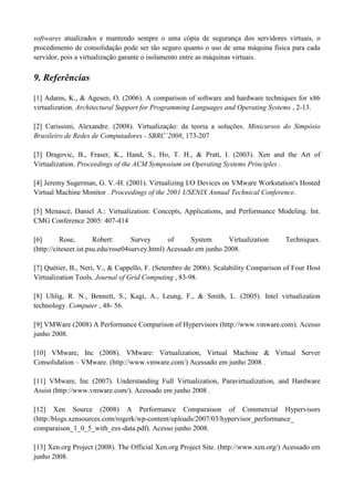 softwares atualizados e mantendo sempre o uma cópia de segurança dos servidores virtuais, o
procedimento de consolidação pode ser tão seguro quanto o uso de uma máquina física para cada
servidor, pois a virtualização garante o isolamento entre as máquinas virtuais.

9. Referências

[1] Adams, K., & Agesen, O. (2006). A comparison of software and hardware techniques for x86
virtualization. Architectural Support for Programming Languages and Operating Systems , 2-13.

[2] Carissimi, Alexandre. (2008). Virtualização: da teoria a soluções. Minicursos do Simpósio
Brasileiro de Redes de Computadores - SBRC´2008, 173-207

[3] Dragovic, B., Fraser, K., Hand, S., Ho, T. H., & Pratt, I. (2003). Xen and the Art of
Virtualization. Proceedings of the ACM Symposium on Operating Systems Principles .

[4] Jeremy Sugerman, G. V.-H. (2001). Virtualizing I/O Devices on VMware Workstation's Hosted
Virtual Machine Monitor . Proceedings of the 2001 USENIX Annual Technical Conference.

[5] Menascé, Daniel A.: Virtualization: Concepts, Applications, and Performance Modeling. Int.
CMG Conference 2005: 407-414

[6]       Rose,        Robert:      Survey      of     System      Virtualization    Techniques.
(http://citeseer.ist.psu.edu/rose04survey.html) Acessado em junho 2008.

[7] Quétier, B., Neri, V., & Cappello, F. (Setembro de 2006). Scalability Comparison of Four Host
Virtualization Tools. Journal of Grid Computing , 83-98.

[8] Uhlig, R. N., Bennett, S., Kagi, A., Leung, F., & Smith, L. (2005). Intel virtualization
technology. Computer , 48- 56.

[9] VMWare (2008) A Performance Comparison of Hypervisors (http://www.vmware.com). Acesso
junho 2008.

[10] VMware, Inc (2008). VMware: Virtualization, Virtual Machine & Virtual Server
Consolidation – VMware. (http://www.vmware.com/) Acessado em junho 2008 .

[11] VMware, Inc (2007). Understanding Full Virtualization, Paravirtualization, and Hardware
Assist (http://www.vmware.com/). Acessado em junho 2008 .

[12] Xen Source (2008) A Performance Comparaison of Commercial Hypervisors
(http:/blogs.xensources.com/rogerk/wp-content/uploads/2007/03/hypervisor_performance_
comparaison_1_0_5_with_esx-data.pdf). Acesso junho 2008.

[13] Xen.org Project (2008). The Official Xen.org Project Site. (http://www.xen.org/) Acessado em
junho 2008.
 